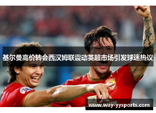 基尔曼高价转会西汉姆联震动英超市场引发球迷热议