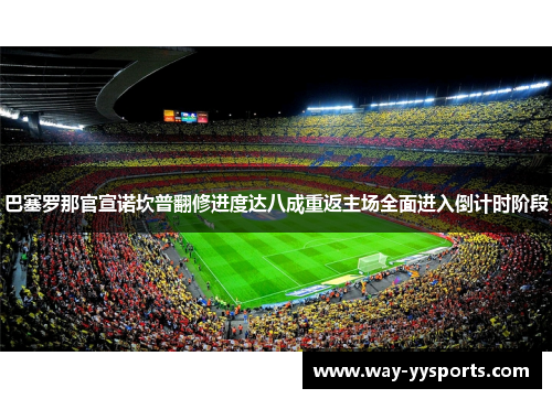 巴塞罗那官宣诺坎普翻修进度达八成重返主场全面进入倒计时阶段